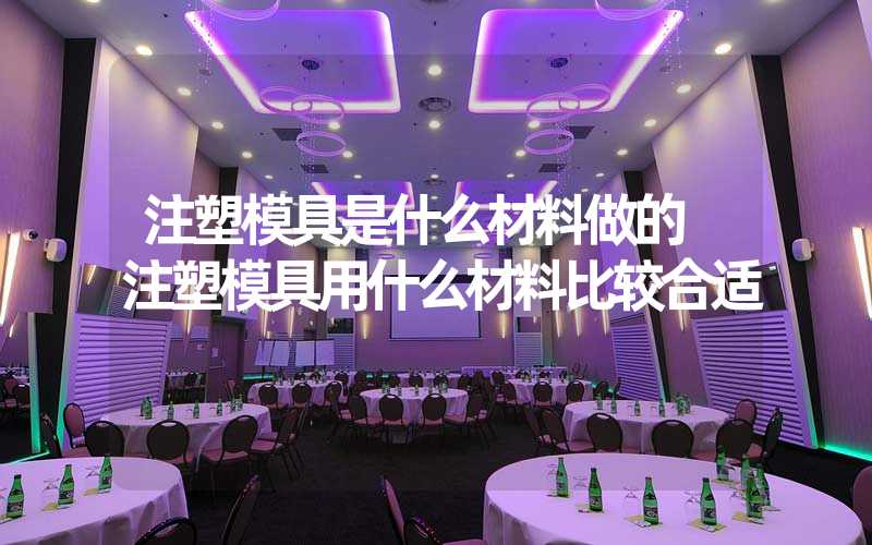 注塑模具是什么材料做的 注塑模具用什么材料比较合适